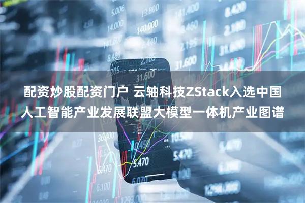 配资炒股配资门户 云轴科技ZStack入选中国人工智能产业发展联盟大模型一体机产业图谱