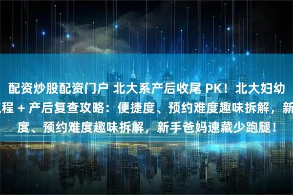 配资炒股配资门户 北大系产后收尾 PK！北大妇幼 vs 北大人民出院流程 + 产后复查攻略：便捷度、预约难度趣味拆解，新手爸妈速藏少跑腿！