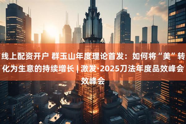线上配资开户 群玉山年度理论首发：如何将“美”转化为生意的持续增长 | 激发·2025刀法年度品效峰会