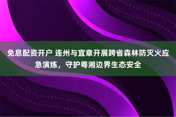 免息配资开户 连州与宜章开展跨省森林防灭火应急演练，守护粤湘边界生态安全